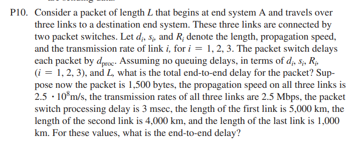 P10. Consider a packet of length L that begins at end system A and travels over
three links to a destination end system. These three links are connected by
two packet switches. Let d;, s;, and R; denote the length, propagation speed,
and the transmission rate of link i, for i = 1, 2, 3. The packet switch delays
each packet by d,roc- Assuming no queuing delays, in terms of d;, s;, R;,
(i = 1, 2, 3), and L, what is the total end-to-end delay for the packet? Sup-
pose now the packet is 1,500 bytes, the propagation speed on all three links is
2.5 · 10°m/s, the transmission rates of all three links are 2.5 Mbps, the packet
switch processing delay is 3 msec, the length of the first link is 5,000 km, the
length of the second link is 4,000 km, and the length of the last link is 1,000
km. For these values, what is the end-to-end delay?
