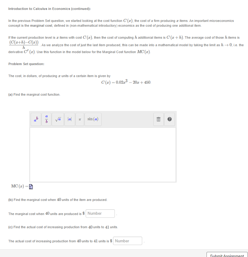 Introduction to Calculus in Economics (continued):
In the previous Problem Set question, we started looking at the cost function C(z), the cost of a firm producing items. An important microeconomics
concept is the marginal cost, defined in (non-mathematical introductory) economics as the cost of producing one additional item.
If the current production level is items with cost C(z), then the cost of computing ħ additional items is C (1+h). The average cost of those h items is
(C(x+h)-C(x))
As we analyze the cost of just the last item produced, this can be made into a mathematical model by taking the limit as h→0, i.e. the
h
derivative C² (2). Use this function in the model below for the Marginal Cost function MC(z).
Problem Set question:
The cost, in dollars, of producing units of a certain item is given by
(a) Find the marginal cost function.
MC (2)=
a
b
√ā a
k
sin (a)
C(z) = 0.02r³ - 20z + 450.
(b) Find the marginal cost when 40 units of the item are produced.
The marginal cost when 40 units are produced is $ Number
(c) Find the actual cost of increasing production from 40 units to 41 units.
The actual cost of increasing production from 40 units to 41 units is $ Number
E
Submit Assignment