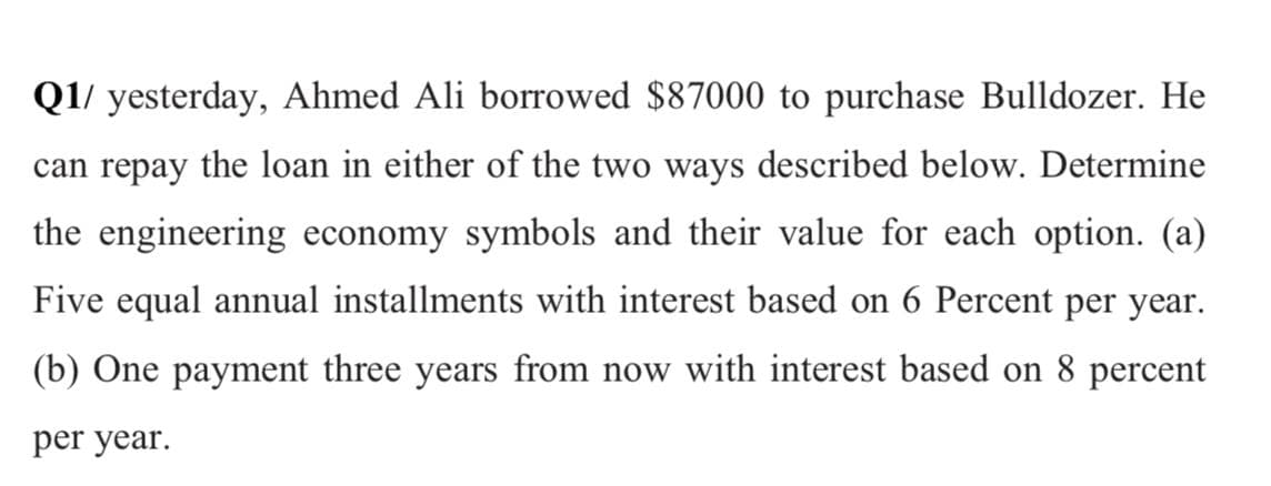 Q1/ yesterday, Ahmed Ali borrowed $87000 to purchase Bulldozer. He
can repay the loan in either of the two ways described below. Determine
the engineering economy symbols and their value for each option. (a)
Five equal annual installments with interest based on 6 Percent per year.
(b) One payment three years from now with interest based on 8 percent
per year.
