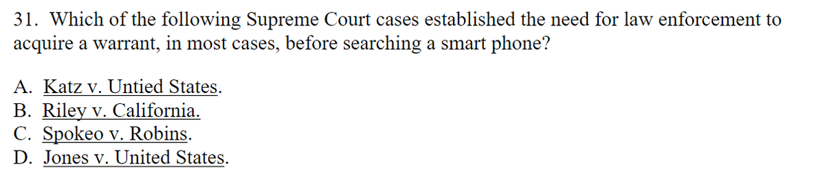 31. Which of the following Supreme Court cases established the need for law enforcement to
acquire a warrant, in most cases, before searching a smart phone?
A. Katz v. Untied States.
B. Riley v. California.
C. Spokeo v. Robins.
D. Jones v. United States.