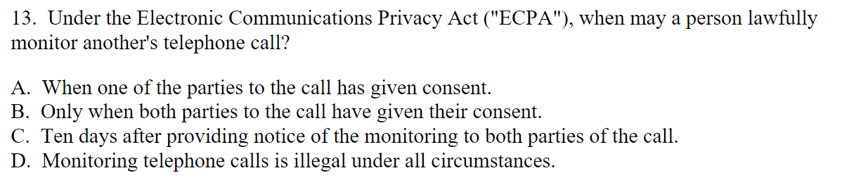 13. Under the Electronic Communications Privacy Act ("ECPA"), when may a person lawfully
monitor another's telephone call?
A. When one of the parties to the call has given consent.
B. Only when both parties to the call have given their consent.
C. Ten days after providing notice of the monitoring to both parties of the call.
D. Monitoring telephone calls is illegal under all circumstances.