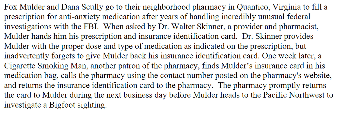Fox Mulder and Dana Scully go to their neighborhood pharmacy in Quantico, Virginia to fill a
prescription for anti-anxiety medication after years of handling incredibly unusual federal
investigations with the FBI. When asked by Dr. Walter Skinner, a provider and pharmacist,
Mulder hands him his prescription and insurance identification card. Dr. Skinner provides
Mulder with the proper dose and type of medication as indicated on the prescription, but
inadvertently forgets to give Mulder back his insurance identification card. One week later, a
Cigarette Smoking Man, another patron of the pharmacy, finds Mulder's insurance card in his
medication bag, calls the pharmacy using the contact number posted on the pharmacy's website,
and returns the insurance identification card to the pharmacy. The pharmacy promptly returns
the card to Mulder during the next business day before Mulder heads to the Pacific Northwest to
investigate a Bigfoot sighting.