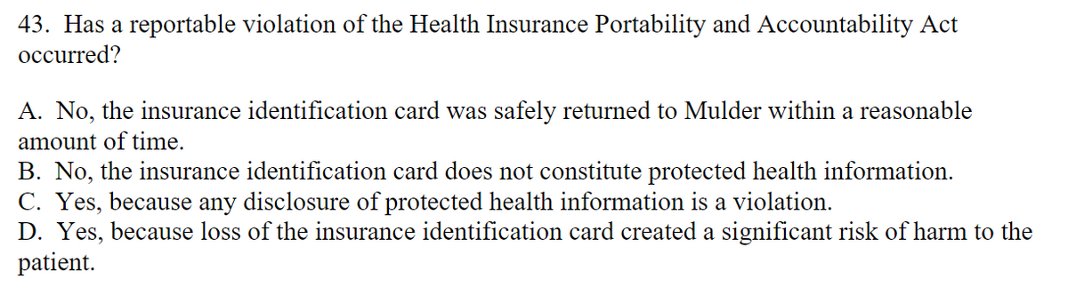 43. Has a reportable violation of the Health Insurance Portability and Accountability Act
occurred?
A. No, the insurance identification card was safely returned to Mulder within a reasonable
amount of time.
B. No, the insurance identification card does not constitute protected health information.
C. Yes, because any disclosure of protected health information is a violation.
D. Yes, because loss of the insurance identification card created a significant risk of harm to the
patient.