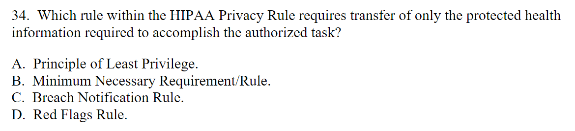 34. Which rule within the HIPAA Privacy Rule requires transfer of only the protected health
information required to accomplish the authorized task?
A. Principle of Least Privilege.
B. Minimum Necessary Requirement/Rule.
C. Breach Notification Rule.
D. Red Flags Rule.