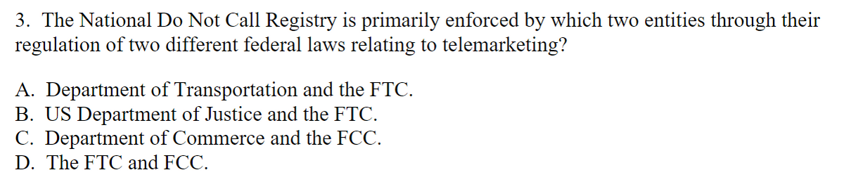 3. The National Do Not Call Registry is primarily enforced by which two entities through their
regulation of two different federal laws relating to telemarketing?
A. Department of Transportation and the FTC.
B. US Department of Justice and the FTC.
C. Department of Commerce and the FCC.
D. The FTC and FCC.