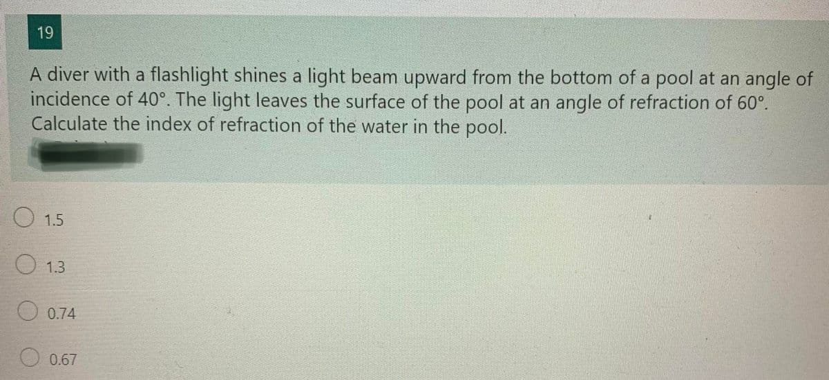 19
A diver with a flashlight shines a light beam upward from the bottom of a pool at an angle of
incidence of 40°. The light leaves the surface of the pool at an angle of refraction of 60°.
Calculate the index of refraction of the water in the pool.
O 1.5
O 1.3
O 0.74
0.67
