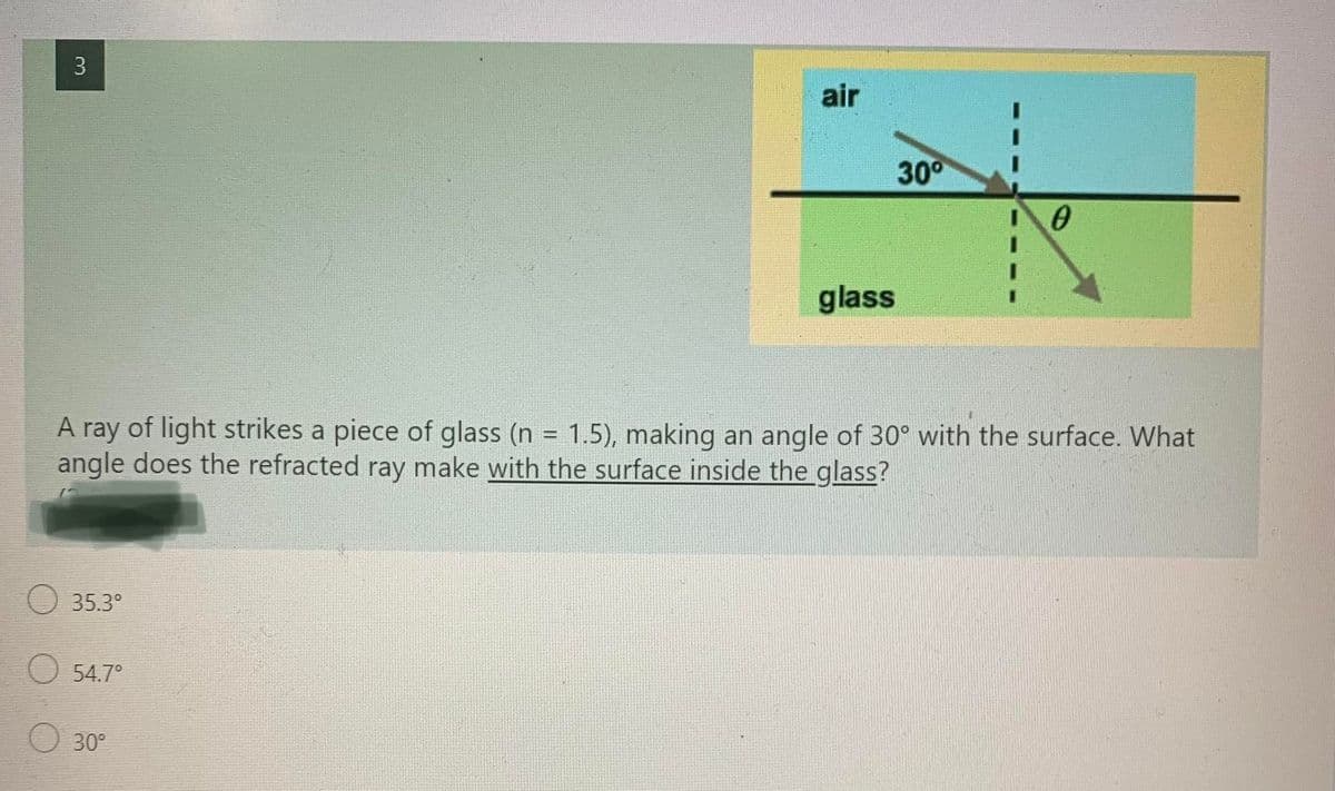 3
air
30°
glass
A ray of light strikes a piece of glass (n = 1.5), making an angle of 30° with the surface. What
angle does the refracted ray make with the surface inside the glass?
35.3°
54.7°
30°
