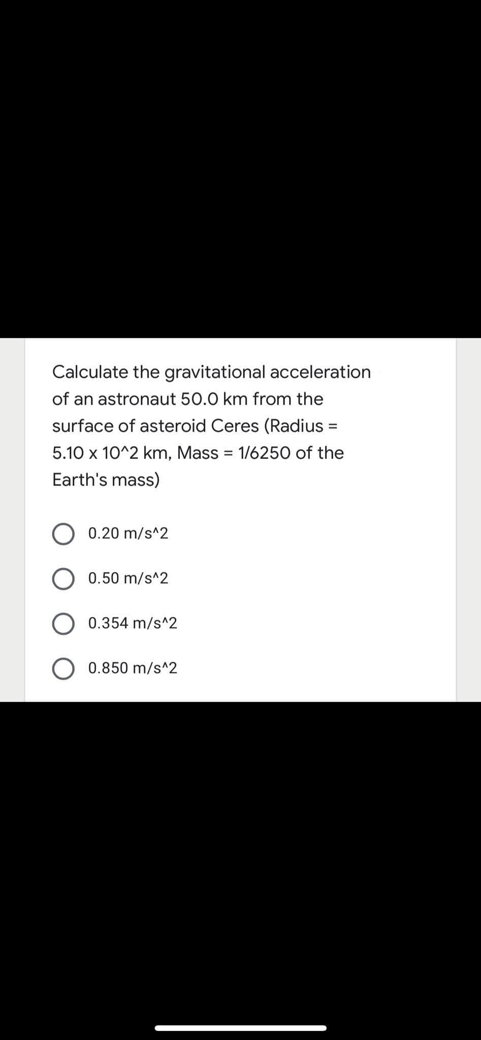 Calculate the gravitational acceleration
of an astronaut 50.0 km from the
surface of asteroid Ceres (Radius =
5.10 x 10^2 km, Mass = 1/6250 of the
%3D
Earth's mass)
0.20 m/s^2
0.50 m/s^2
0.354 m/s^2
0.850 m/s^2
