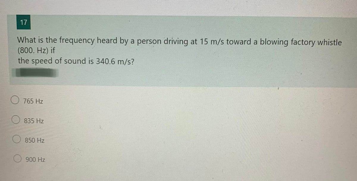 17
What is the frequency heard by a person driving at 15 m/s toward a blowing factory whistle
(800. Hz) if
the speed of sound is 340.6 m/s?
765 Hz
835 Hz
850 Hz
900 Hz
