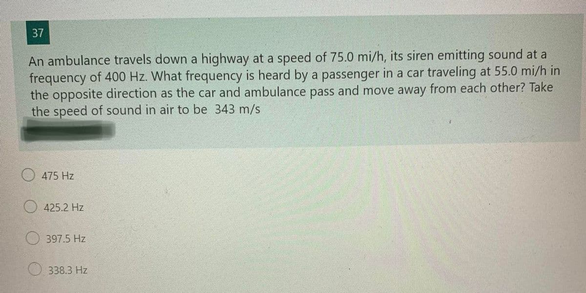 37
An ambulance travels down a highway at a speed of 75.0 mi/h, its siren emitting sound at al
frequency of 400 Hz. What frequency is heard by a passenger in a car traveling at 55.0 mi/h in
the opposite direction as the car and ambulance pass and move away from each other? Take
the speed of sound in air to be 343 m/s
475 Hz
425.2 Hz
397.5 Hz
338.3 Hz
