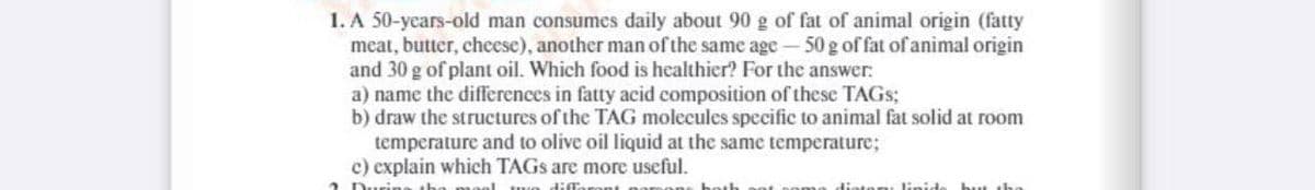 1. A 50-years-old man consumes daily about 90 g of fat of animal origin (fatty
meat, butter, cheese), another man of the same age - 50 g of fat of animal origin
and 30 g of plant oil. Which food is healthier? For the answer:
a) name the differences in fatty acid composition of these TAGS;
b) draw the structures of the TAG molecules specific to animal fat solid at room
temperature and to olive oil liquid at the same temperature;
c) explain which TAGS are more useful.
urine
diffo
