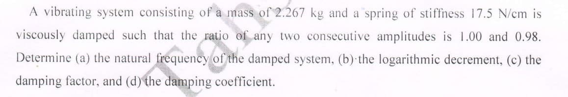 A vibrating system consisting of a mass of 2.267 kg and a spring of stiffness 17.5 N/cm is
viscously damped such that the ratio of any two consecutive amplitudes is 1.00 and 0.98.
Determine (a) the natural frequency of the damped system, (b) the logarithmic decrement, (c) the
damping factor, and (d) the damping coefficient.
