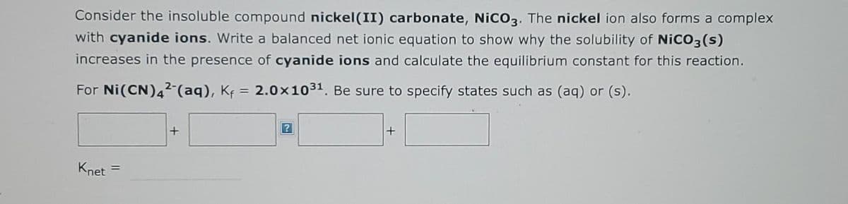 Consider the insoluble compound nickel (II) carbonate, NiCO3. The nickel ion also forms a complex
with cyanide ions. Write a balanced net ionic equation to show why the solubility of NiCO3(s)
increases in the presence of cyanide ions and calculate the equilibrium constant for this reaction.
For Ni(CN) 42 (aq), K₁= 2.0×1031. Be sure to specify states such as (aq) or (s).
Knet
=
+
+