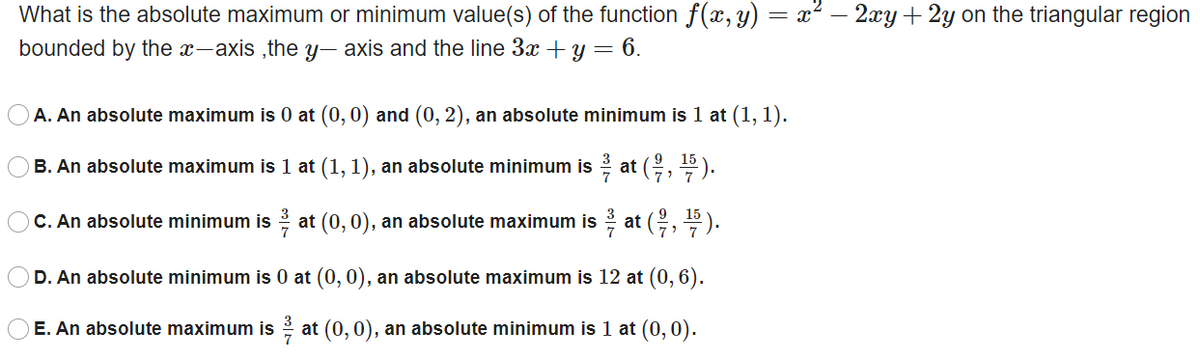 What is the absolute maximum or minimum value(s) of the function f(x, y) = x² – 2xy+2y on the triangular region
bounded by the x-axis ,the y, axis and the line 3x + y = 6.
A. An absolute maximum is 0 at (0, 0) and (0, 2), an absolute minimum is 1 at (1, 1).
B. An absolute maximum is 1 at (1, 1), an absolute minimum is at (, ).
3
C. An absolute minimum is at (0,0), an absolute maximum is at (,
D. An absolute minimum is 0 at (0, 0), an absolute maximum is 12 at (0, 6).
E. An absolute maximum is at (0,0), an absolute minimum is 1 at (0, 0).
