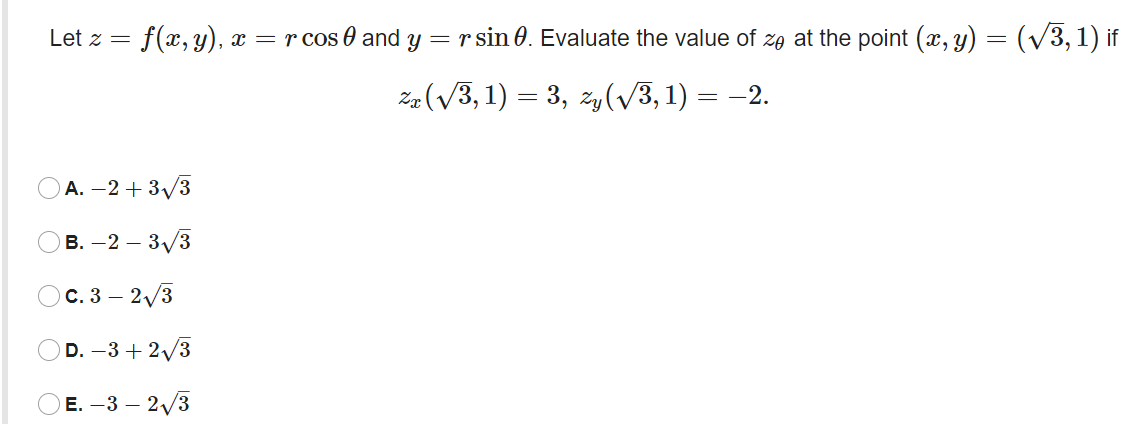Let z =
f(x, y), x = r cos 0 and y = r sin 0. Evaluate the value of ze at the point (x, y) = (V3, 1) if
Ze (V3, 1) = 3, zy(/3, 1) =
= -2.
А. —2 + 3/3
в. — 2 — 3/3
с. 3 — 2/3
D. –3 + 2/3
E. -3 – 2/3
