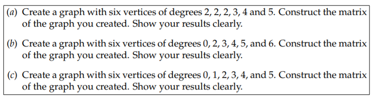 (a) Create a graph with six vertices of degrees 2, 2, 2, 3, 4 and 5. Construct the matrix
of the graph you created. Show your results clearly.
(b) Create a graph with six vertices of degrees 0, 2, 3, 4, 5, and 6. Construct the matrix
of the graph you created. Show your results clearly.
(c) Create a graph with six vertices of degrees 0, 1, 2, 3, 4, and 5. Construct the matrix
of the graph you created. Show your results clearly.
