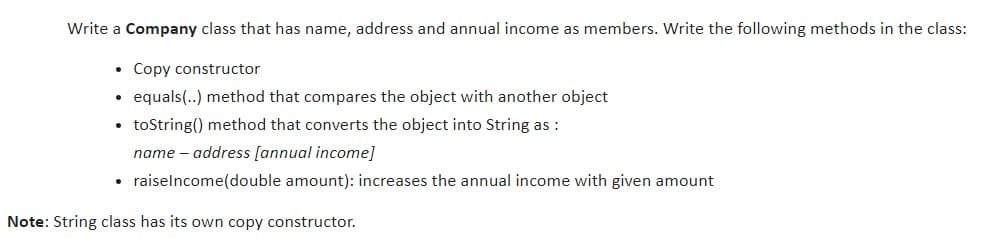 Write a Company class that has name, address and annual income as members. Write the following methods in the class:
• Copy constructor
equals(..) method that compares the object with another object
• toString() method that converts the object into String as :
name – address [annual income]
• raiselncome(double amount): increases the annual income with given amount
Note: String class has its own copy constructor.
