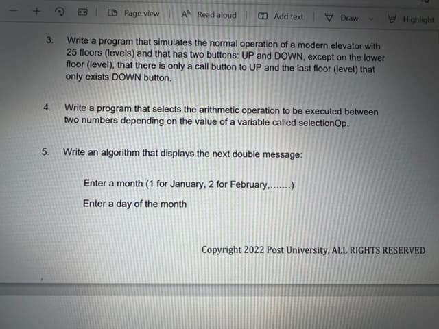 D Page view
A Read aloud
O Add text
V Draw
V Highlight
3.
Write a program that simulates the normal operation of a modern elevator with
25 floors (levels) and that has two buttons: UP and DOWN, except on the lower
floor (level), that there is only a call button to UP and the last floor (level) that
only exists DOWN button.
Write a program that selects the arithmetic operation to be executed between
two numbers depending on the value of a variable called selectionOp.
4.
5.
Write an algorithm that displays the next double message:
Enter a month (1 for January, 2 for February,.....)
Enter a day of the month
Copyright 2022 Post University, ALL RIGHTS RESERVED
