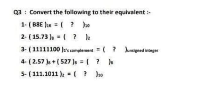 Q3 Convert the following to their equivalent :-
1- (BSE)16 = ( ? )10
2- (15.73 ) = ( ? )2
3- (11111100)1's complement = ( ? )unsigned integer
4- (2.57 ) + (527 )8 = ( ? )8
5- (111.1011 )₂ = ( ?
)10