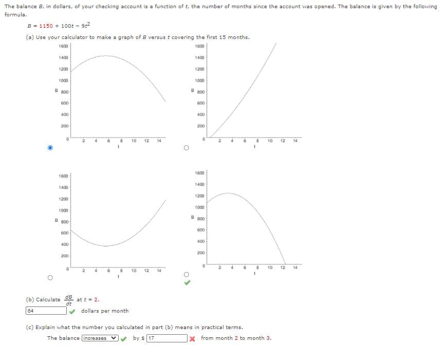 The balance B, in dollars, of your checking account is a function of t, the number of months since the account was opened. The balance is given by the following
formula.
B = 1150 + 100t - 92
(a) Use your calculator to make a graph of B versus t covering the first 15 months.
1600
1600
1400
1400
1200
1200
1000
1000
B B00
B B00
600
600
400
400
200
200
10
12
14
8
10
12
14
1600
1600
1400
1400
1200
1200
1000
1000
B B00
B 800
600
600
400
400
200
200
6
10
14
10
12
14
(b) Calculate dB
at t = 2.
dt
64
dollars per month
(c) Explain what the number you calculated in part (b) means in practical terms.
The balance increases
by $ 17
from month 2 to month 3.
