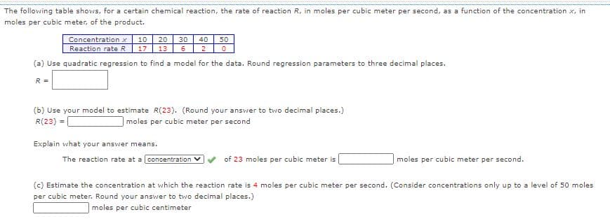 The following table shows, for a certain chemical reaction, the rate of reaction R, in moles per cubic meter per second, as a function of the concentration x, in
moles per cubic meter, of the product.
Concentration x
Reaction rate R
10
20
30
40
50
17
13
2
(a) Use quadratic regression to find a model for the data. Round regression parameters to three decimal places.
R =
(b) Use your model to estimate R(23). (Round your answer to two decimal places.)
R(23) =
moles per cubic meter per second
Explain what your answer means.
The reaction rate at a l concentration V
of 23 moles per cubic meter is
moles per cubic meter per second.
(c) Estimate the concentration at which the reaction rate is 4 moles per cubic meter per second. (Consider concentrations only up to a level of 50 moles
per cubic meter. Round your answer to two decimal places.)
moles per cubic centimeter
