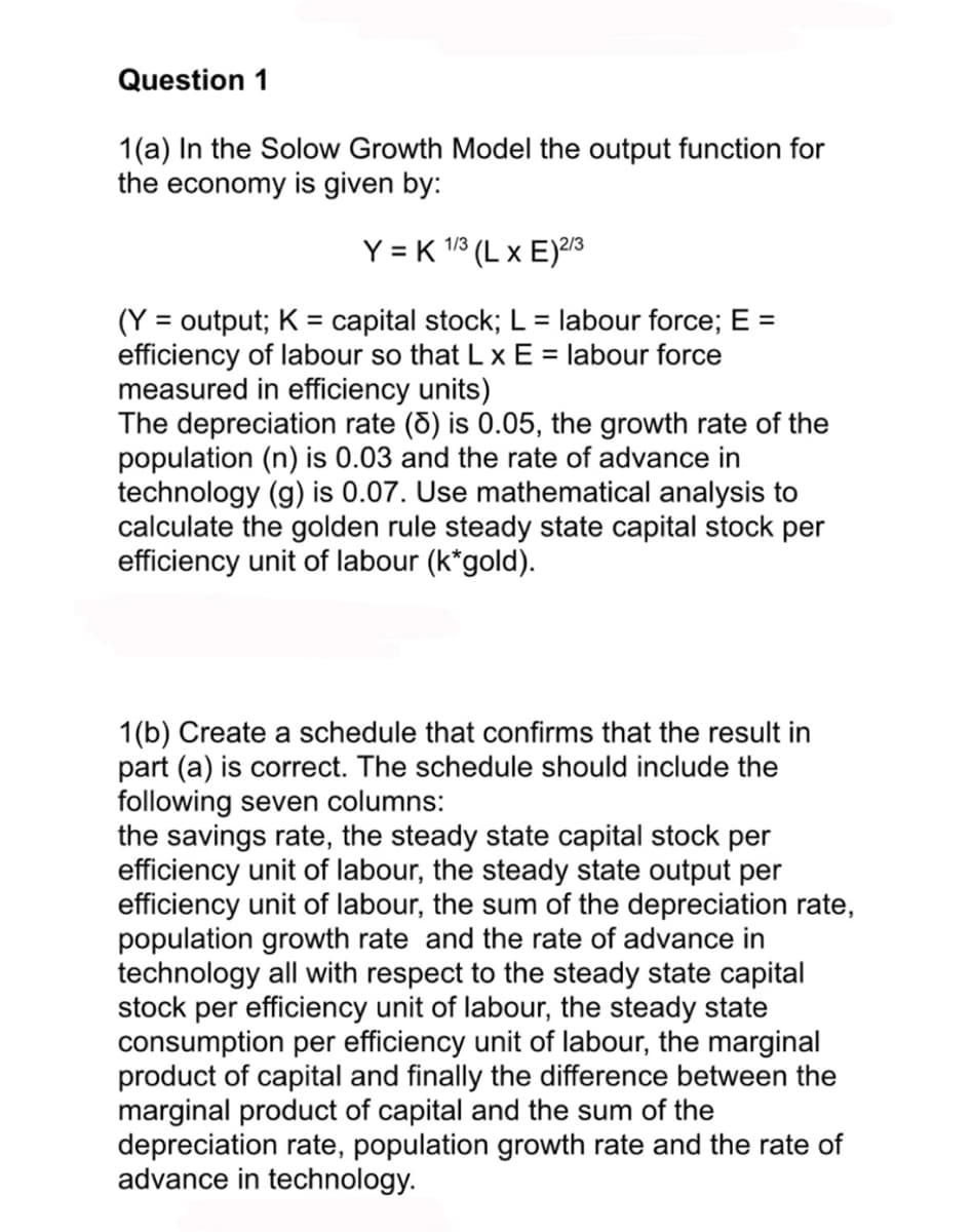 Question 1
1(a) In the Solow Growth Model the output function for
the economy is given by:
Y = K 1/3 (L x E) 2/3
(Y = output; K = capital stock; L = labour force; E =
efficiency of labour so that L x E = labour force
measured in efficiency units)
The depreciation rate (8) is 0.05, the growth rate of the
population (n) is 0.03 and the rate of advance in
technology (g) is 0.07. Use mathematical analysis to
calculate the golden rule steady state capital stock per
efficiency unit of labour (k*gold).
1(b) Create a schedule that confirms that the result in
part (a) is correct. The schedule should include the
following seven columns:
the savings rate, the steady state capital stock per
efficiency unit of labour, the steady state output per
efficiency unit of labour, the sum of the depreciation rate,
population growth rate and the rate of advance in
technology all with respect to the steady state capital
stock per efficiency unit of labour, the steady state
consumption per efficiency unit of labour, the marginal
product of capital and finally the difference between the
marginal product of capital and the sum of the
depreciation rate, population growth rate and the rate of
advance in technology.
