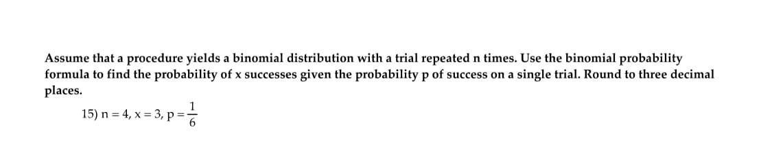 Assume that a procedure yields a binomial distribution with a trial repeated n times. Use the binomial probability
formula to find the probability of x successes given the probability p of success on a single trial. Round to three decimal
places.
15) n = 4, x = 3, p=