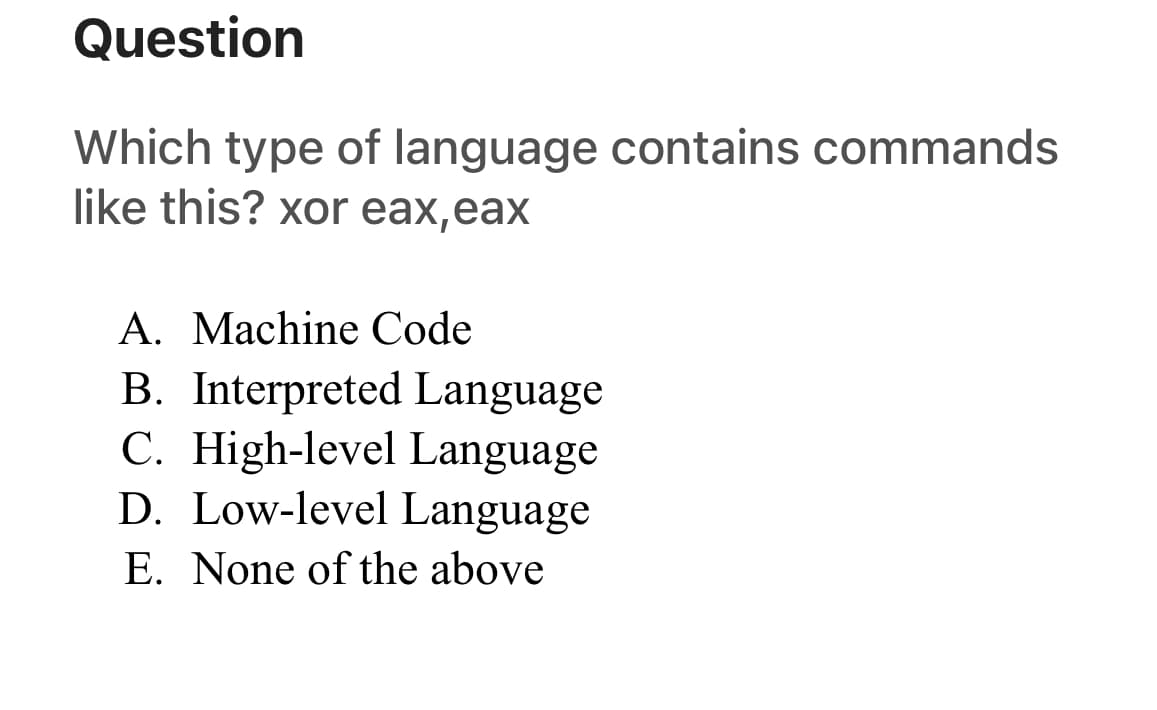 Question
Which type of language contains commands
like this? xor eax,eax
A. Machine Code
B. Interpreted Language
C. High-level Language
D. Low-level Language
E. None of the above
