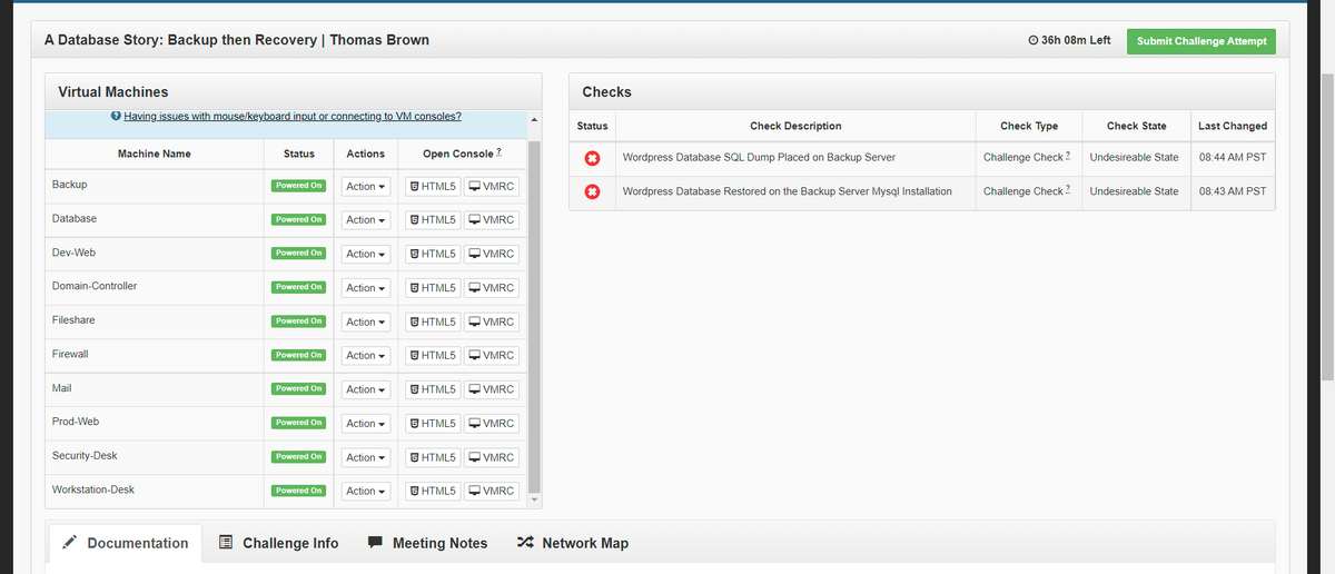 A Database Story: Backup then Recovery | Thomas Brown
O 36h 08m Left
Submit Challenge Attempt
Virtual Machines
Checks
O Having issues with mouse/keyboard input or connecting to VM consoles?
Status
Check Description
Check Type
Check State
Last Changed
Machine Name
Status
Actions
Open Console ?
Wordpress Database SQL Dump Placed on Backup Server
Challenge Check 2.
Undesireable State
08:44 AM PST
Backup
Powered On
Action -
S HTML5
OVMRC
Wordpress Database Restored on the Backup Server Mysql Installation
Challenge Check ?
Undesireable State
08:43 AM PST
Database
Powered On
Action -
同HTML5
OVMRC
Dev-Web
Powered On
Action -
5 HTML5
OVMRC
Domain-Controller
Powered On
Action -
5 HTML5
Q VMRC
Fileshare
Powered On
Action -
O VMRC
Firewall
Powered On
Action -
同HTML5
VMRC
Mail
Powered On
Action -
5 HTML5
O VMRC
Prod-Web
Powered On
Action -
S HTML5
OVMRC
Security-Desk
Powered On
Action -
S HTML5
OVMRC
Workstation-Desk
Powered On
Action -
S HTML5
QVMRC
Documentation
E Challenge Info
Meeting Notes
* Network Map
D D
D D D
