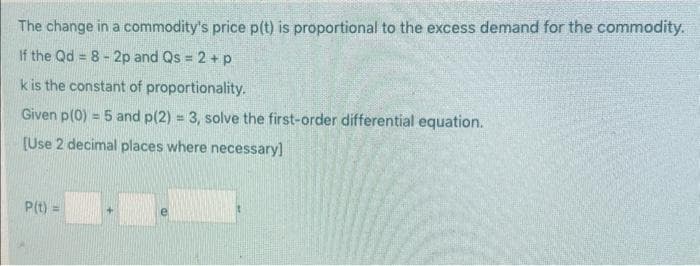The change in a commodity's price p(t) is proportional to the excess demand for the commodity.
If the Qd = 8-2p and Qs = 2 + p
k is the constant of proportionality.
Given p(0) = 5 and p(2) = 3, solve the first-order differential equation.
[Use 2 decimal places where necessary]
P(t) =