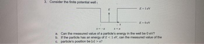 3. Consider the finite potential well
X
x=a
E=1eV
E=0eV
a. Can the measured value of a particle's energy in the well be 0 eV?
b. If the particle has an energy of E< 1 eV, can the measured value of the
c. particle's position be Ix] > a?