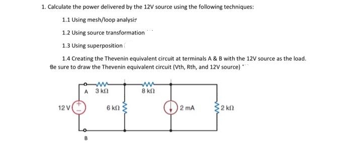 1. Calculate the power delivered by the 12V source using the following techniques:
1.1 Using mesh/loop analysis
1.2 Using source transformation
1.3 Using superposition
1.4 Creating the Thevenin equivalent circuit at terminals A & B with the 12V source as the load.
Be sure to draw the Thevenin equivalent circuit (Vth, Rth, and 12V source) ***
12 V
A 3k0
B
6 ΚΩ ;
Β ΚΩ
2 mA
Σ2 ΚΩ