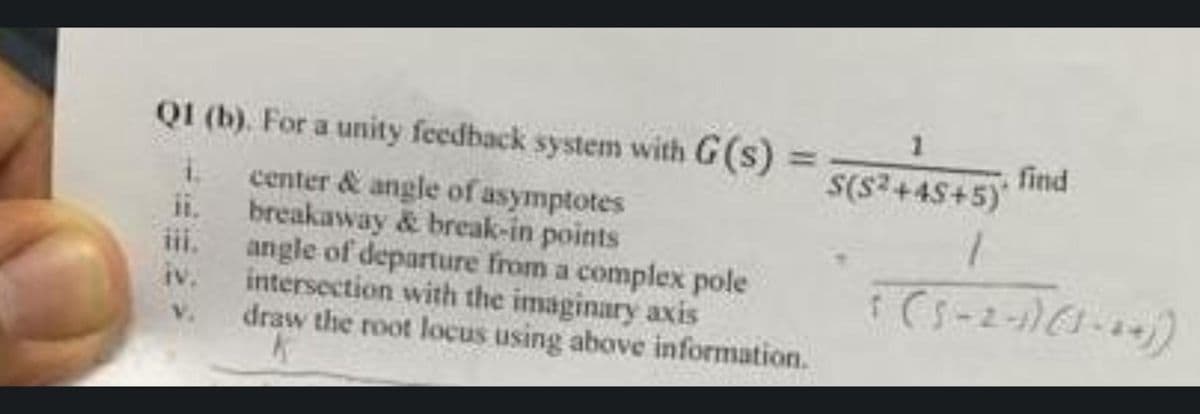 Q1 (b). For a unity feedback system with G(s)
center & angle of asymptotes
ii. breakaway & break-in points
IV.
V.
angle of departure from a complex pole
intersection with the imaginary axis
draw the root locus using above information.
K
1
S(S²+45+5)*
1
5 ( 5-2-1)(3-44))
find