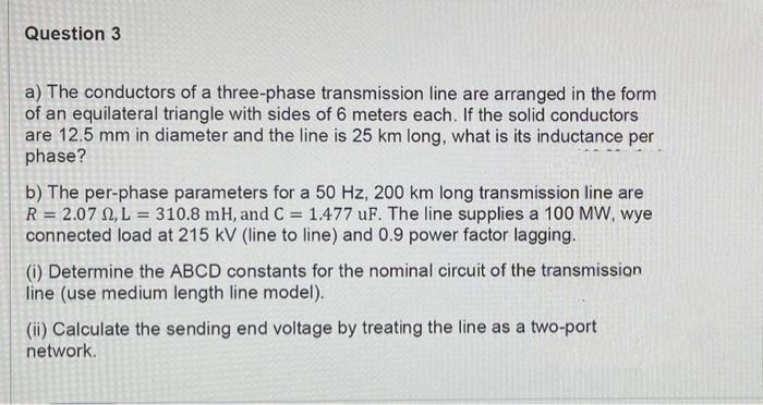 Question 3
a) The conductors of a three-phase transmission line are arranged in the form
of an equilateral triangle with sides of 6 meters each. If the solid conductors
are 12.5 mm in diameter and the line is 25 km long, what is its inductance per
phase?
b) The per-phase parameters for a 50 Hz, 200 km long transmission line are
R = 2.07 0, L = 310.8 mH, and C = 1.477 uF. The line supplies a 100 MW, wye
connected load at 215 kV (line to line) and 0.9 power factor lagging.
(i) Determine the ABCD constants for the nominal circuit of the transmission
line (use medium length line model).
(ii) Calculate the sending end voltage by treating the line as a two-port
network.