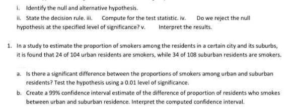 i. Identify the null and alternative hypothesis.
ii. State the decision rule. i. Compute for the test statistic. iv. Do we reject the null
hypothesis at the specified level of significance? v. Interpret the results.
1. Ina study to estimate the proportion of smokers among the residents in a certain city and its suburbs,
it is found that 24 of 104 urban residents are smokers, while 34 of 108 suburban residents are smokers.
a. Is there a significant difference between the proportions of smokers among urban and suburban
residents? Test the hypothesis using a 0.01 level of significance.
b. Create a 99% confidence interval estimate of the difference of proportion of residents who smokes
between urban and suburban residence. Interpret the computed confidence interval.
