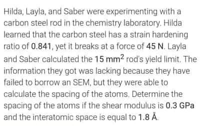 Hilda, Layla, and Saber were experimenting with a
carbon steel rod in the chemistry laboratory. Hilda
learned that the carbon steel has a strain hardening
ratio of 0.841, yet it breaks at a force of 45 N. Layla
and Saber calculated the 15 mm2 rod's yield limit. The
information they got was lacking because they have
failed to borrow an SEM, but they were able to
calculate the spacing of the atoms. Determine the
spacing of the atoms if the shear modulus is 0.3 GPa
and the interatomic space is equal to 1.8 Å.
