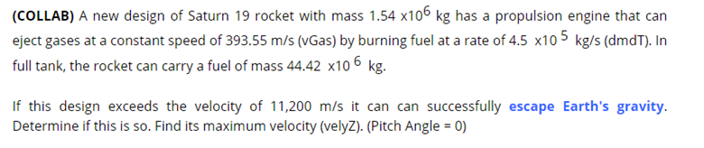 (COLLAB) A new design of Saturn 19 rocket with mass 1.54 x106 kg has a propulsion engine that can
eject gases at a constant speed of 393.55 m/s (vGas) by burning fuel at a rate of 4.5 x10 5 kg/s (dmdT). In
full tank, the rocket can carry a fuel of mass 44.42 x10 6 kg.
If this design exceeds the velocity of 11,200 m/s it can can successfully escape Earth's gravity.
Determine if this is so. Find its maximum velocity (velyZ). (Pitch Angle = 0)
