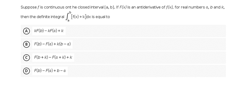Suppose f is continuous ont he closed interval [a, b]. If F(x) is an antiderivative of f(x), for real numbers a, b and k,
then the definite integral [r(x) + k]dx is equal to
KF(b) – KF(a) + k
B F(b) – F(a) + k(b – a)
© F(b+ k) – F(a + k) + k
F(b) – F(a) + b- a
www.
