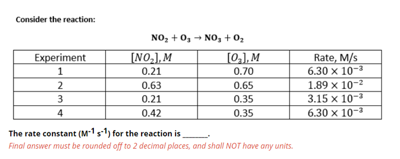 Consider the reaction:
NO2 + 03 → NO3 + 02
[NO,], M
[02], M
Rate, M/s
6.30 × 10-3
Experiment
1
0.21
0.70
2
0.63
0.65
1.89 × 10-2
3
0.21
0.35
3.15 x 10-3
4
0.42
0.35
6.30 × 10-3
The rate constant (M-1 s-1) for the reaction is
Final answer must be rounded off to 2 decimal places, and shall NOT have any units.
