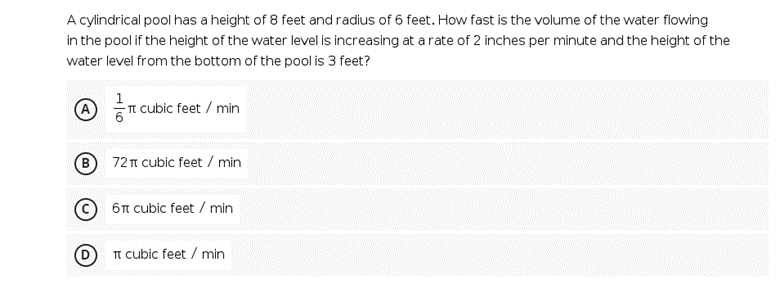 A cylindrical pool has a height of 8 feet and radius of 6 feet. How fast is the volume of the water flowing
in the pool if the height of the water level is increasing at a rate of 2 inches per minute and the height of the
water level from the bottom of the pool is 3 feet?
A
- TI cubic feet / min
(B
72T cubic feet / min
© 6n cubic feet / min
TT cubic feet / min
