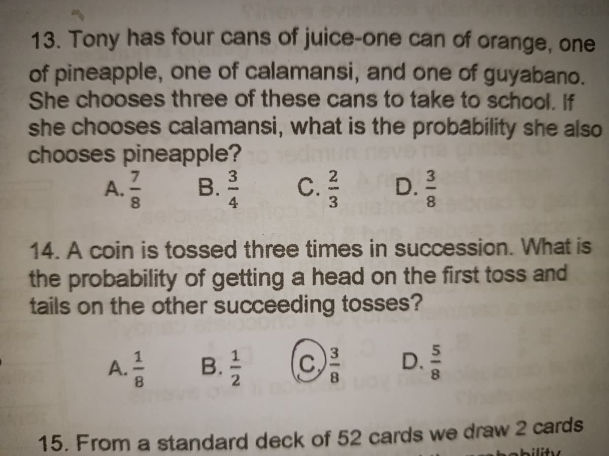 13. Tony has four cans of juice-one can of orange, one
of pineapple, one of calamansi, and one of guyabano.
She chooses three of these cans to take to school. If
she chooses calamansi, what is the probability she also
chooses pineapple?
A. 17/2 B. 2²/04
C. 2²/2
D. 3
8
3
8
14. A coin is tossed three times in succession. What is
the probability of getting a head on the first toss and
tails on the other succeeding tosses?
A. 1/12 B. 12/12 Ⓒ
3
5
D.
8
004
15. From a standard deck of 52 cards we draw 2 cards