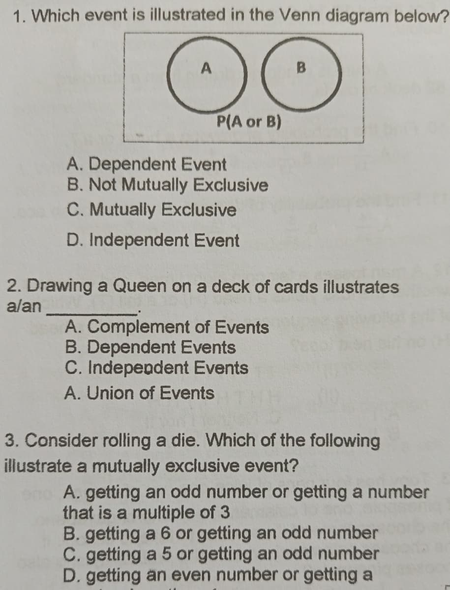 1. Which event is illustrated in the Venn diagram below?
A
OO
P(A or B)
A. Dependent Event
B. Not Mutually Exclusive
C. Mutually Exclusive
D. Independent Event
2. Drawing a Queen on a deck of cards illustrates
alan
A. Complement of Events
B. Dependent Events
C. Independent Events
A. Union of Events
3. Consider rolling a die. Which of the following
illustrate a mutually exclusive event?
A. getting an odd number or getting a number
that is a multiple of 3
B. getting a 6 or getting an odd number
C. getting a 5 or getting an odd number
D. getting an even number or getting a