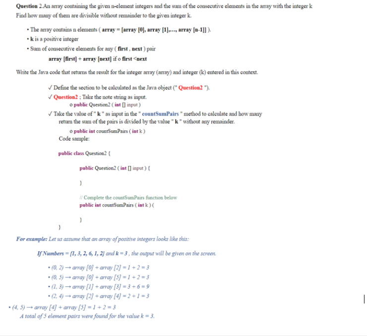 Question 2.An array containing the given n-element integers and the sum of the consecutive elements in the aray with the integer k
Find how many of them are divisible without remainder to the given integer k.
• The array contains n elements ( array = [array [(0], array (1..., array (n-1]] ).
•k is a positive integer
• Sum of consecutive elements for any ( first , next ) pair
array (first] + array (next] if o first <next
Write the Java code that returns the result for the integer array (array) and integer (k) entered in this context.
V Define the section to be caleulated as the Java object (" Question2 ").
V Question2 ; Take the note string as input.
o public Question2 ( int [] input )
V Take the value of " k" as input in the " countSumPairs " method to calculate and how many
retum the sum of the pairs is divided by the value "k" without any remainder.
o public int countSumPairs ( int k )
Code sample:
public class Question2 {
public Question2 ( int [] input ) {
I/ Complete the countSumPairs function below
public int countSumPairs ( int k ) (
For example: Let us assume that an array of positive integers looks like this:
If Numbers = {1, 3, 2, 6, 1, 2} and k = 3 , the output will be given on the screen.
• (0, 2) → array (0] + array [2] = 1 + 2 = 3
• (0, 5) → array [0] + array [5] = 1 + 2 = 3
•(1, 3) → array [1] + array [3] = 3 + 6 = 9
•(2, 4) → array [2] + array [4] = 2 + 1 = 3
• (4, 5) → array [4] + array [5] = 1 + 2 = 3
A total of 5 element pairs were found for the value k = 3.
