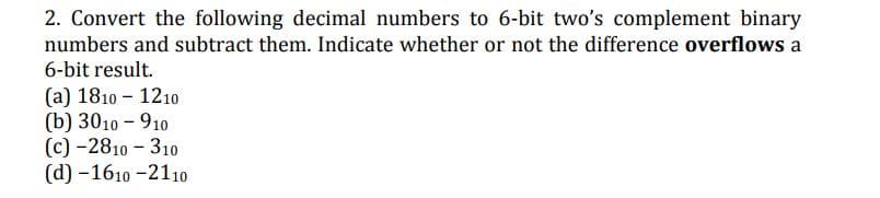 2. Convert the following decimal numbers to 6-bit two's complement binary
numbers and subtract them. Indicate whether or not the difference overflows a
6-bit result.
(а) 1810 - 1210
(b) 3010 - 910
(c) -2810 - 310
(d) -1610 -2110о
