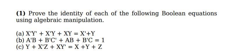(1) Prove the identity of each of the following Boolean equations
using algebraic manipulation.
(a) X'Y' + X'Y + XY = X'+Y
(b) A'B + B'C' + AB + B'C = 1
(c) Y + X'Z + XY' = X +Y + Z
