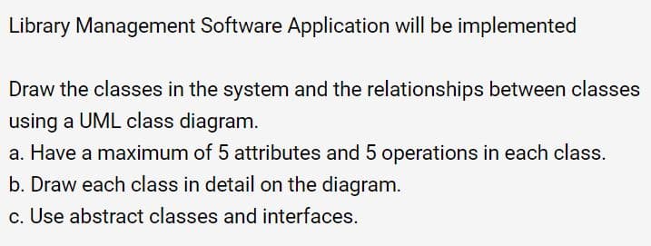 Library Management Software Application will be implemented
Draw the classes in the system and the relationships between classes
using a UML class diagram.
a. Have a maximum of 5 attributes and 5 operations in each class.
b. Draw each class in detail on the diagram.
c. Use abstract classes and interfaces.
