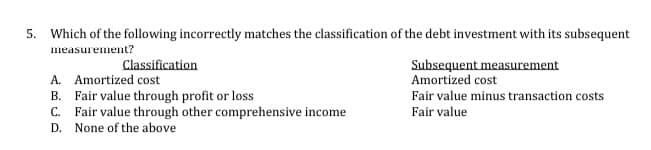 5. Which of the following incorrectly matches the classification of the debt investment with its subsequent
measurement?
Classification
Subsequent measurement
A. Amortized cost
B. Fair value through profit or loss
C. Fair value through other comprehensive income
Amortized cost
Fair value minus transaction costs
Fair value
D. None of the above
