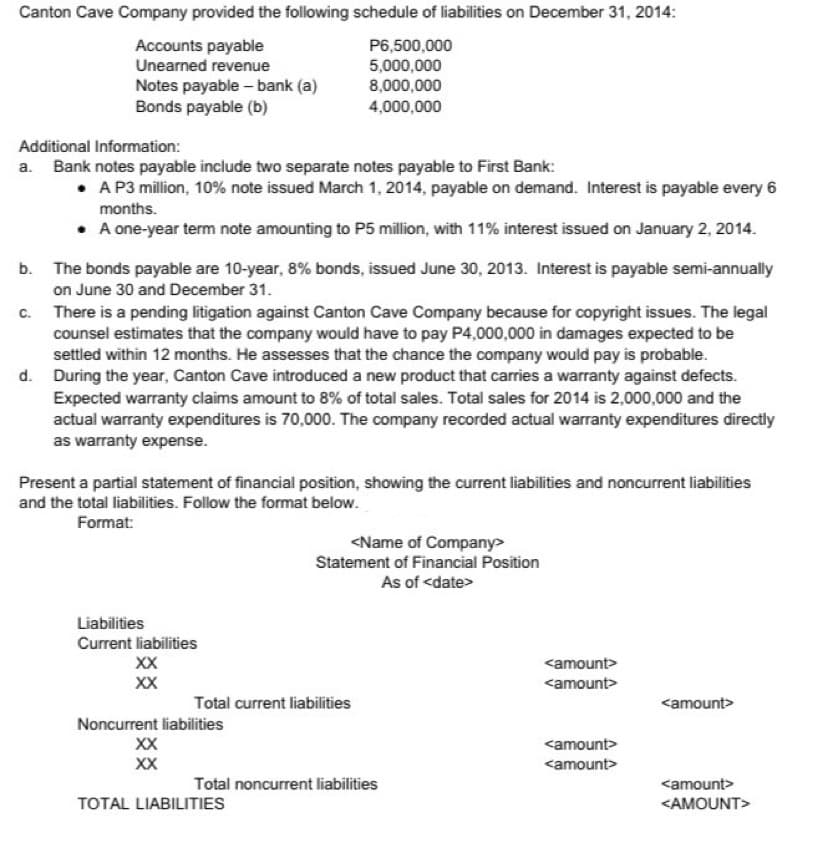 Canton Cave Company provided the following schedule of liabilities on December 31, 2014:
P6,500,000
Accounts payable
Unearned revenue
5,000,000
8,000,000
Notes payable - bank (a)
Bonds payable (b)
4,000,000
Additional Information:
a. Bank notes payable include two separate notes payable to First Bank:
• A P3 million, 10% note issued March 1, 2014, payable on demand. Interest is payable every 6
months.
• A one-year term note amounting to P5 million, with 11% interest issued on January 2, 2014.
b. The bonds payable are 10-year, 8% bonds, issued June 30, 2013. Interest is payable semi-annually
on June 30 and December 31.
c.
There is a pending litigation against Canton Cave Company because for copyright issues. The legal
counsel estimates that the company would have to pay P4,000,000 in damages expected to be
settled within 12 months. He assesses that the chance the company would pay is probable.
d. During the year, Canton Cave introduced a new product that carries a warranty against defects.
Expected warranty claims amount to 8% of total sales. Total sales for 2014 is 2,000,000 and the
actual warranty expenditures is 70,000. The company recorded actual warranty expenditures directly
as warranty expense.
Present a partial statement of financial position, showing the current liabilities and noncurrent liabilities
and the total liabilities. Follow the format below.
Format:
<Name of Company>
Statement of Financial Position
As of <date>
Liabilities
Current liabilities
XX
XX
<amount>
Noncurrent liabilities
XX
XX
<amount>
TOTAL LIABILITIES
<AMOUNT>
Total current liabilities
Total noncurrent liabilities
<amount>
<amount>
<amount>
<amount>