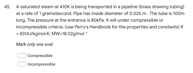 45.
A saturated steam at 410K is being transported in a pipeline (brass drawing tubing)
at a rate of 1 grams/second. Pipe has inside diameter of 0.025 m. The tube is 100m
long. The pressure at the entrance is 80kPa. It will under compressible or
incompressible criteria. (use Perry's Handbook for the properties and constants) R
= 8314J/kgmol.K; MW=18.02g/mol *
Mark only one oval.
Compressible
Incompressible
