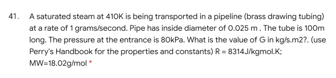 41. A saturated steam at 410K is being transported in a pipeline (brass drawing tubing)
at a rate of 1 grams/second. Pipe has inside diameter of 0.025 m. The tube is 100m
long. The pressure at the entrance is 8OKPa. What is the value of G in kg/s.m2?. (use
Perry's Handbook for the properties and constants) R = 8314J/kgmol.K;
MW=18.02g/mol *
